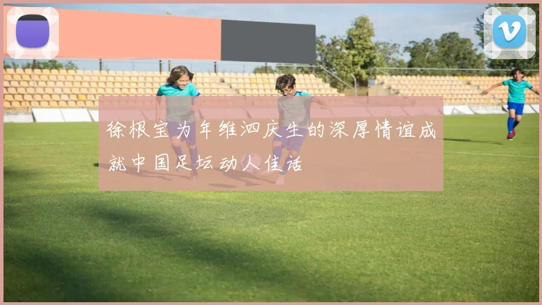 徐根宝为年维泗庆生的深厚情谊成就中国足坛动人佳话