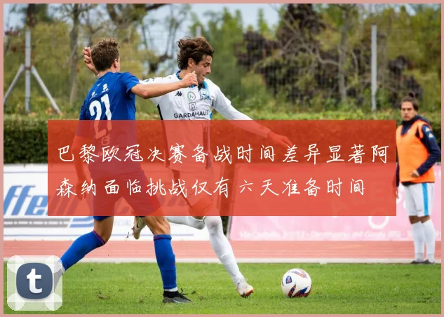 巴黎欧冠决赛备战时间差异显著阿森纳面临挑战仅有六天准备时间