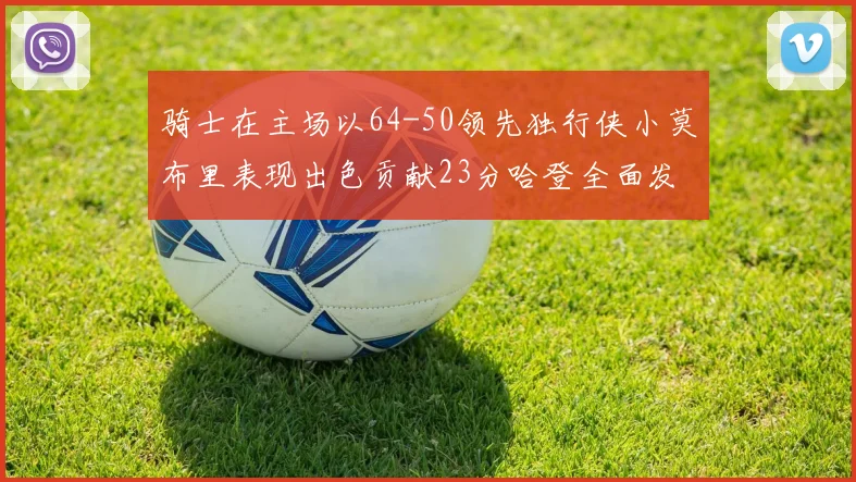 骑士在主场以64-50领先独行侠小莫布里表现出色贡献23分哈登全面发挥助攻6次