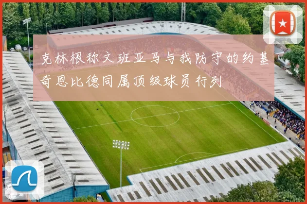 克林根称文班亚马与我防守的约基奇恩比德同属顶级球员行列
