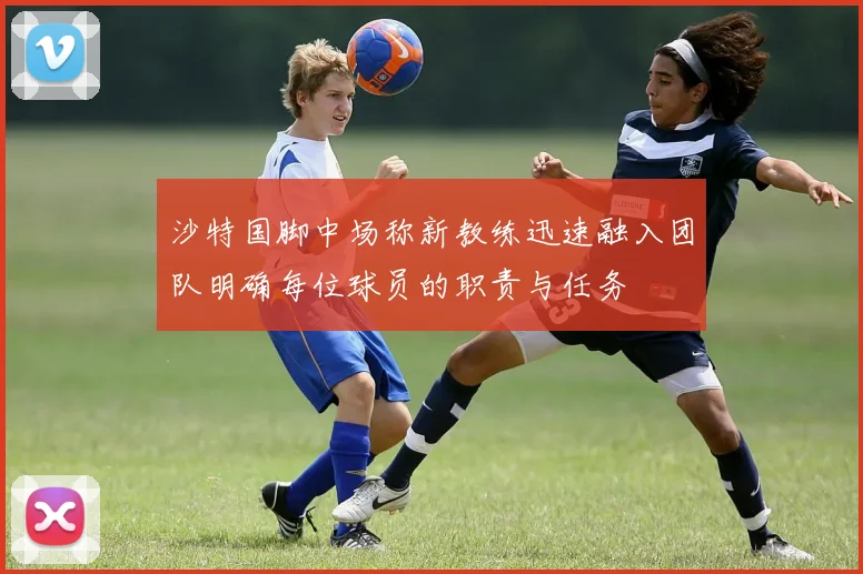 沙特国脚中场称新教练迅速融入团队明确每位球员的职责与任务