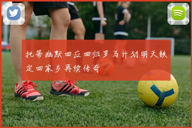 托蒂幽默回应回归罗马计划明天铁定回家乡再续传奇