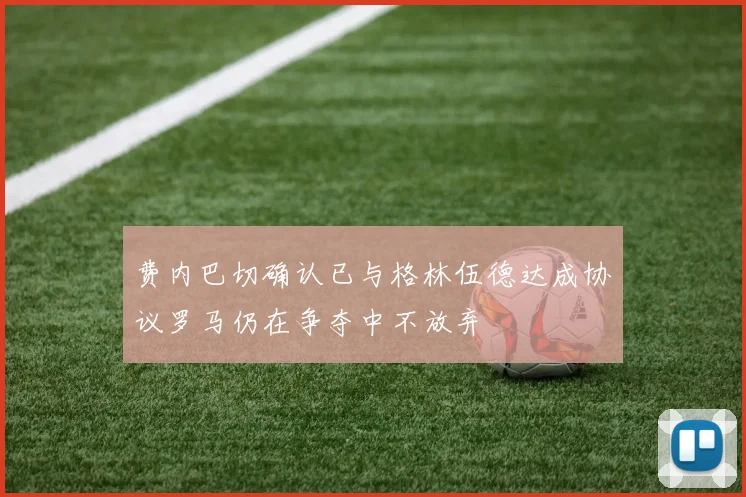 费内巴切确认已与格林伍德达成协议罗马仍在争夺中不放弃