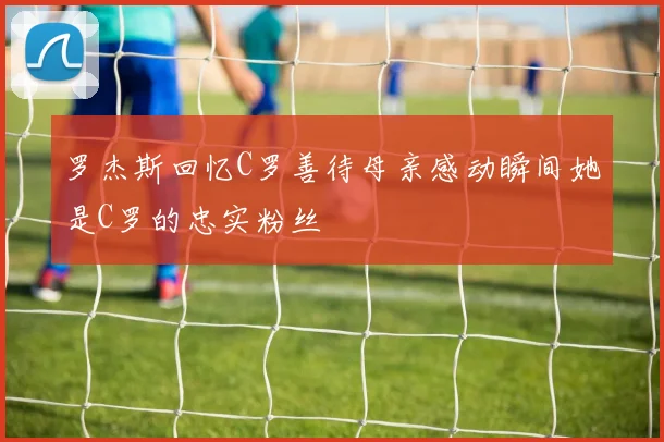 罗杰斯回忆C罗善待母亲感动瞬间她是C罗的忠实粉丝