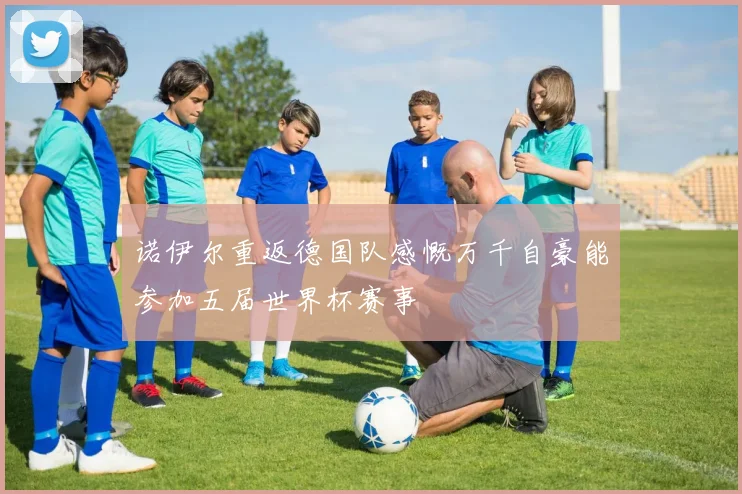 诺伊尔重返德国队感慨万千自豪能参加五届世界杯赛事