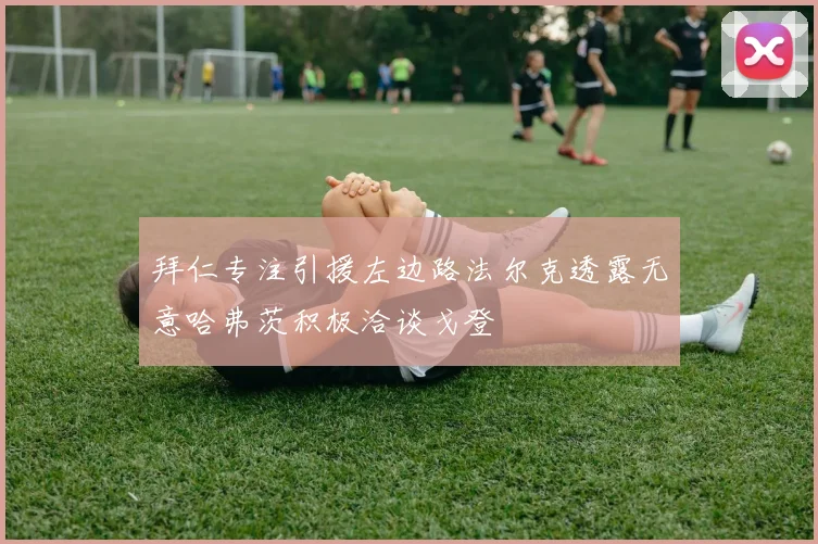 拜仁专注引援左边路法尔克透露无意哈弗茨积极洽谈戈登