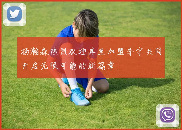 杨瀚森热烈欢迎库里加盟李宁共同开启无限可能的新篇章