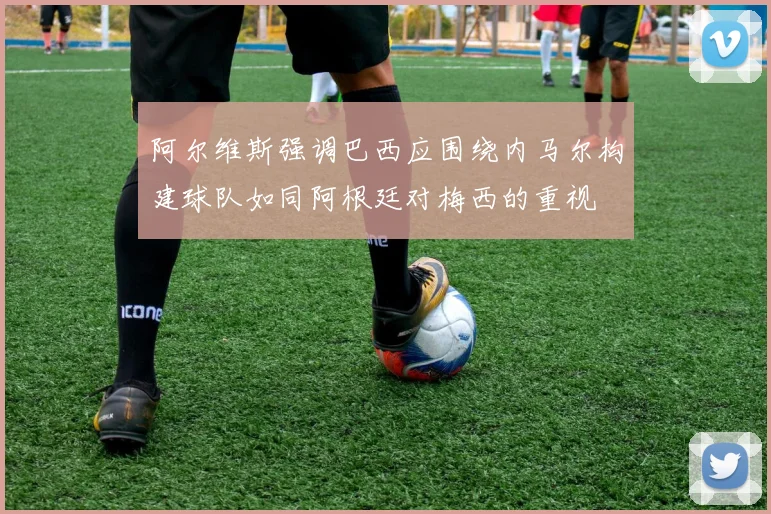 阿尔维斯强调巴西应围绕内马尔构建球队如同阿根廷对梅西的重视