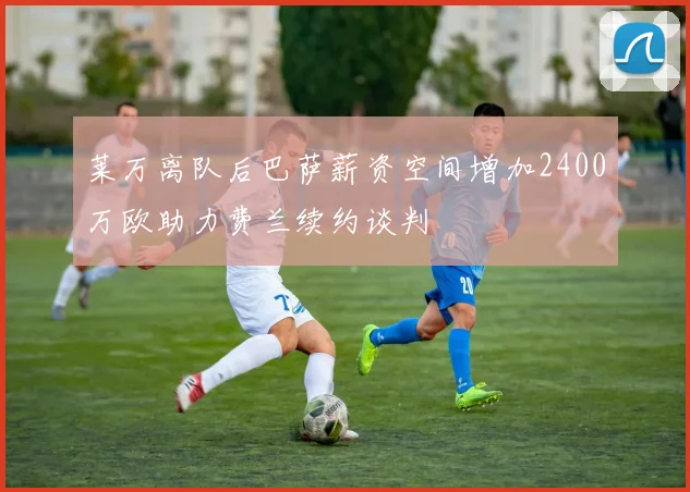 莱万离队后巴萨薪资空间增加2400万欧助力费兰续约谈判