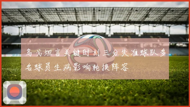 乌戈坦言关键时刻三分失准球队多名球员生病影响轮换阵容