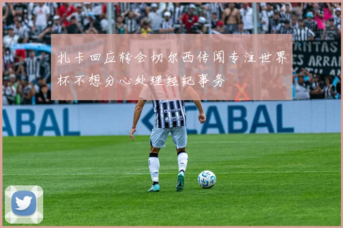 扎卡回应转会切尔西传闻专注世界杯不想分心处理经纪事务