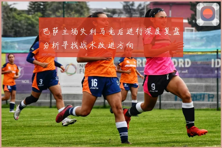 巴萨主场失利马竞后进行深度复盘分析寻找战术改进方向