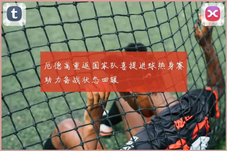 厄德高重返国家队喜提进球热身赛助力备战状态回暖