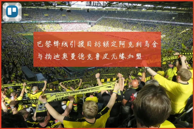 巴黎锋线引援目标锁定阿克利乌舍与扬迪奥曼德克鲁皮无缘加盟