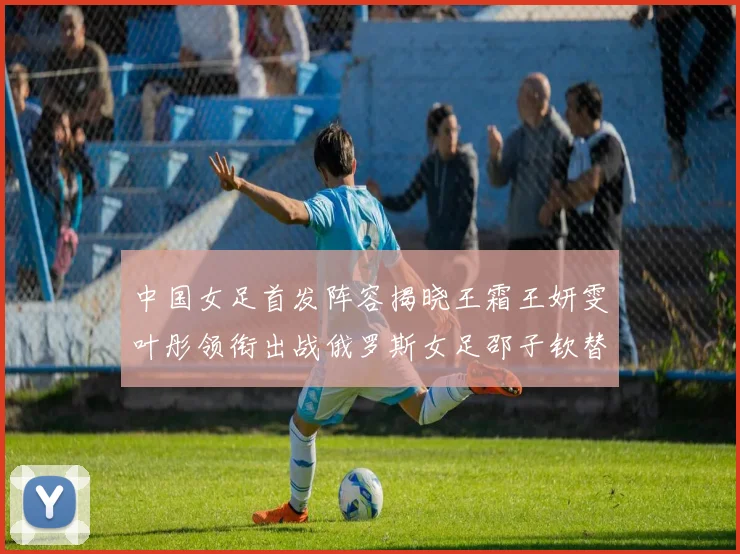 中国女足首发阵容揭晓王霜王妍雯叶彤领衔出战俄罗斯女足邵子钦替补待命