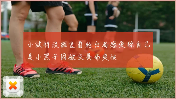 小波特谈掘金首轮出局感受称自己是小黑子因被交易而爽快
