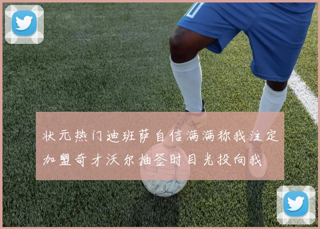 状元热门迪班萨自信满满称我注定加盟奇才沃尔抽签时目光投向我
