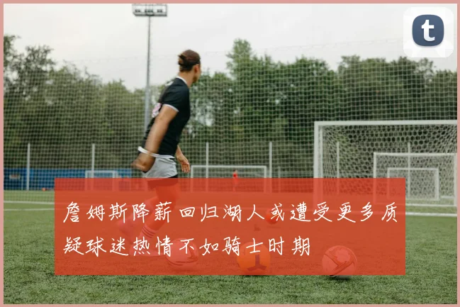 詹姆斯降薪回归湖人或遭受更多质疑球迷热情不如骑士时期