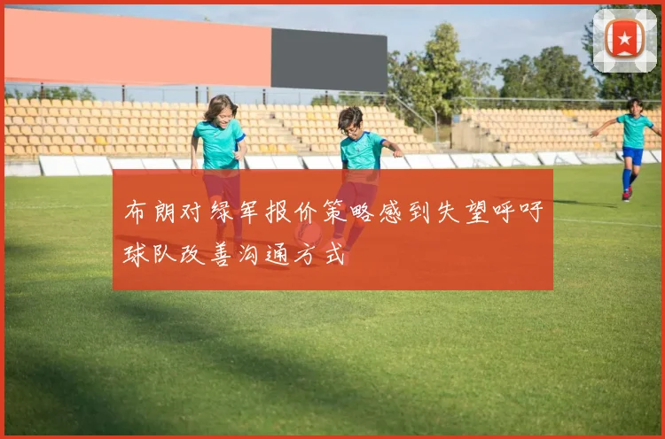 布朗对绿军报价策略感到失望呼吁球队改善沟通方式