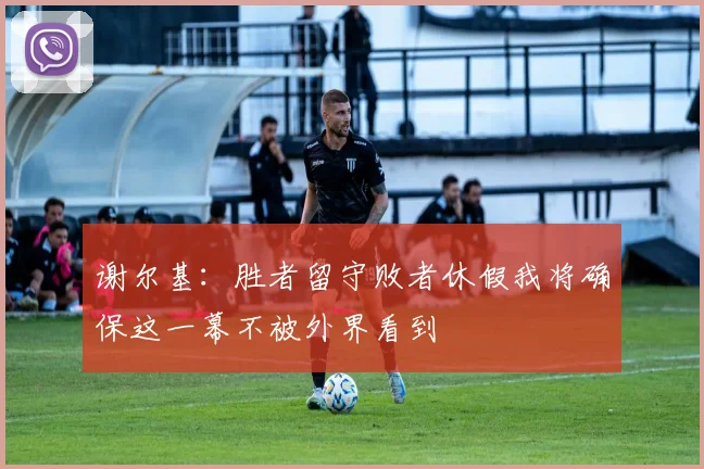 谢尔基：胜者留守败者休假我将确保这一幕不被外界看到