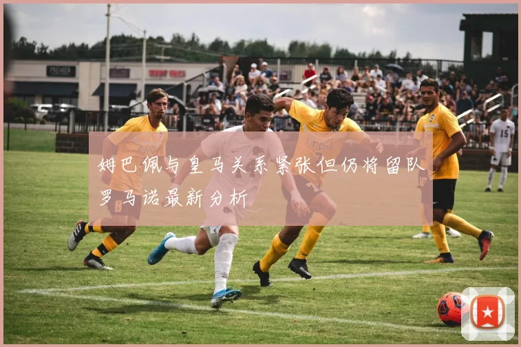 姆巴佩与皇马关系紧张但仍将留队罗马诺最新分析