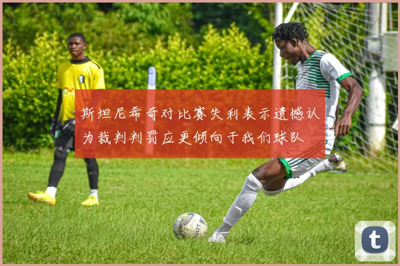 斯坦尼希奇对比赛失利表示遗憾认为裁判判罚应更倾向于我们球队