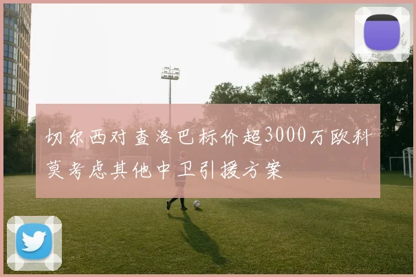 切尔西对查洛巴标价超3000万欧科莫考虑其他中卫引援方案