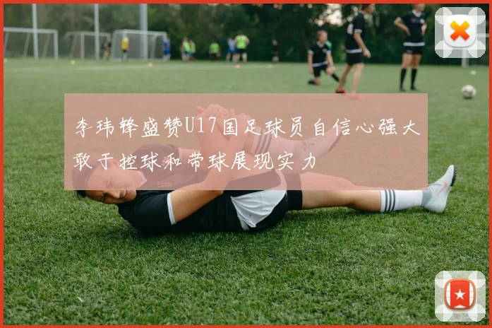 李玮锋盛赞U17国足球员自信心强大敢于控球和带球展现实力