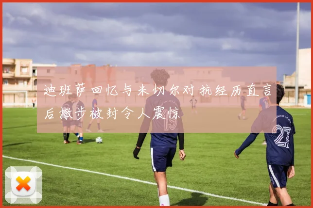 迪班萨回忆与米切尔对抗经历直言后撤步被封令人震惊