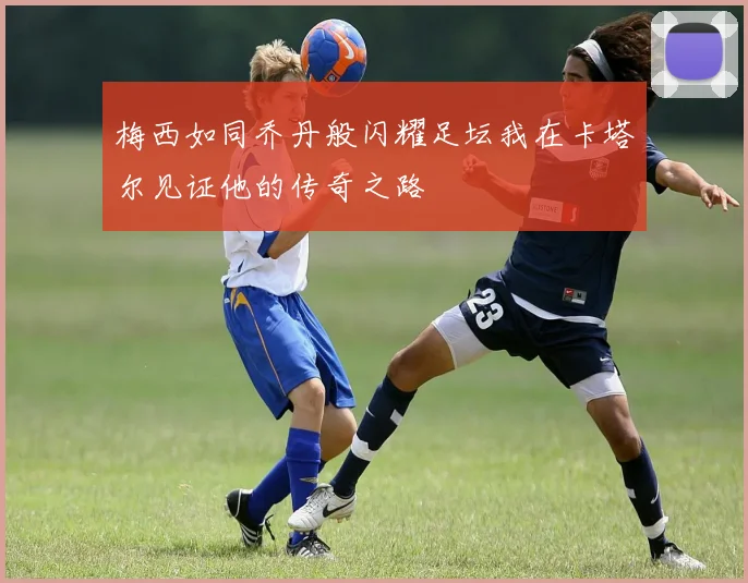 梅西如同乔丹般闪耀足坛我在卡塔尔见证他的传奇之路