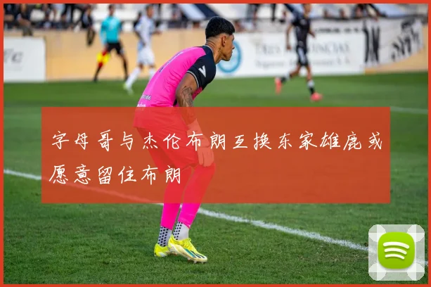 字母哥与杰伦布朗互换东家雄鹿或愿意留住布朗