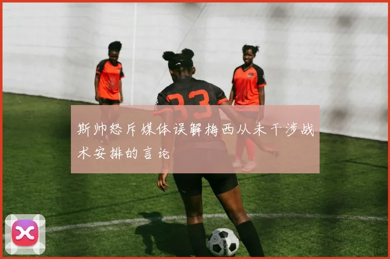 斯帅怒斥媒体误解梅西从未干涉战术安排的言论