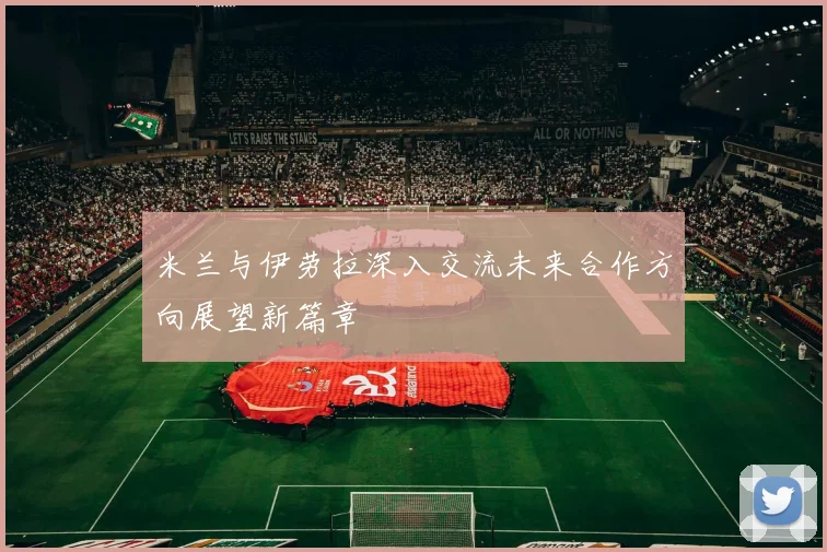 米兰与伊劳拉深入交流未来合作方向展望新篇章
